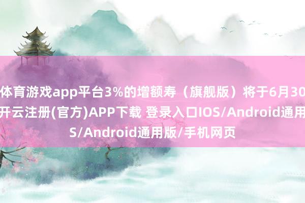 體育游戲app平臺3%的增額壽(旗艦版)將于6月30日肅肅停售-開云注冊(官方)APP下載 登錄入口IOS/Android通用版/手機網頁