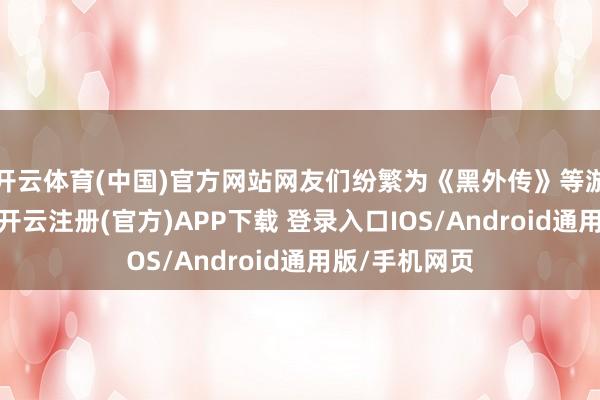 開云體育(中國)官方網站網友們紛繁為《黑外傳》等游戲無庸婉詞-開云注冊(官方)APP下載 登錄入口IOS/Android通用版/手機網頁