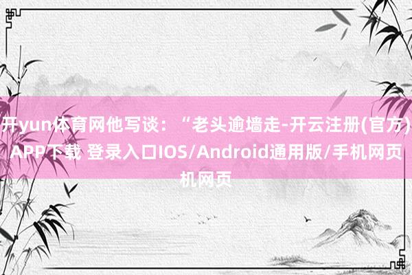 開yun體育網他寫談：“老頭逾墻走-開云注冊(官方)APP下載 登錄入口IOS/Android通用版/手機網頁