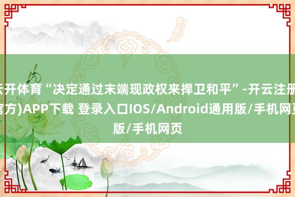云開體育“決定通過末端現政權來捍衛和平”-開云注冊(官方)APP下載 登錄入口IOS/Android通用版/手機網頁